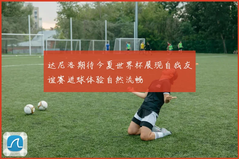 达尼洛期待今夏世界杯展现自我友谊赛进球体验自然流畅