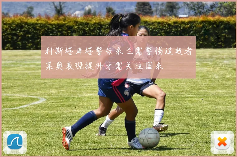 科斯塔库塔警告米兰需警惕追赶者莱奥表现提升才需关注国米