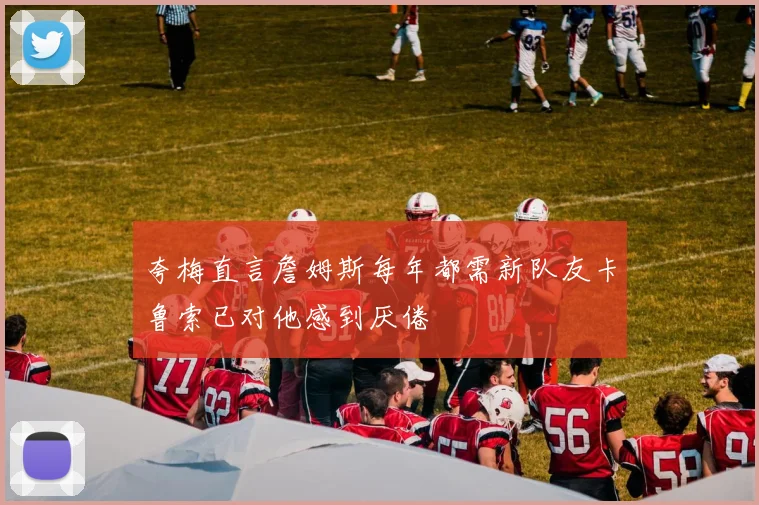 夸梅直言詹姆斯每年都需新队友卡鲁索已对他感到厌倦