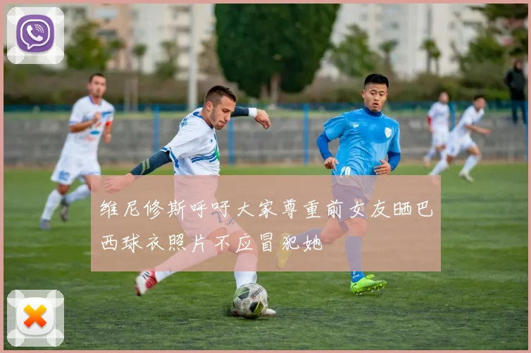 维尼修斯呼吁大家尊重前女友晒巴西球衣照片不应冒犯她