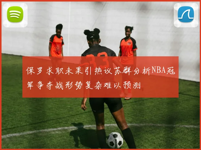 保罗求职未果引热议苏群分析NBA冠军争夺战形势复杂难以预测