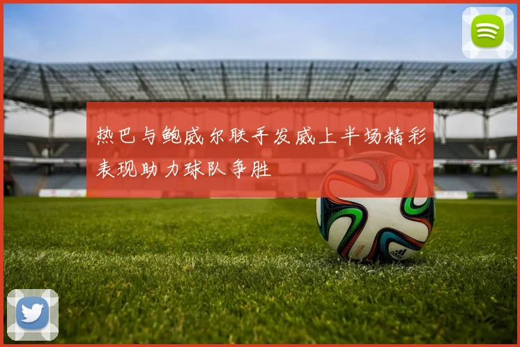 热巴与鲍威尔联手发威上半场精彩表现助力球队争胜