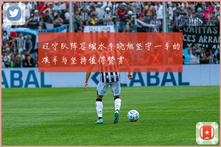 辽宁队阵容缩水李晓旭坚守一季的艰辛与坚持值得赞赏
