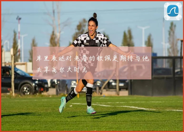 库里表达对老詹的钦佩更期待与他共享高尔夫时光