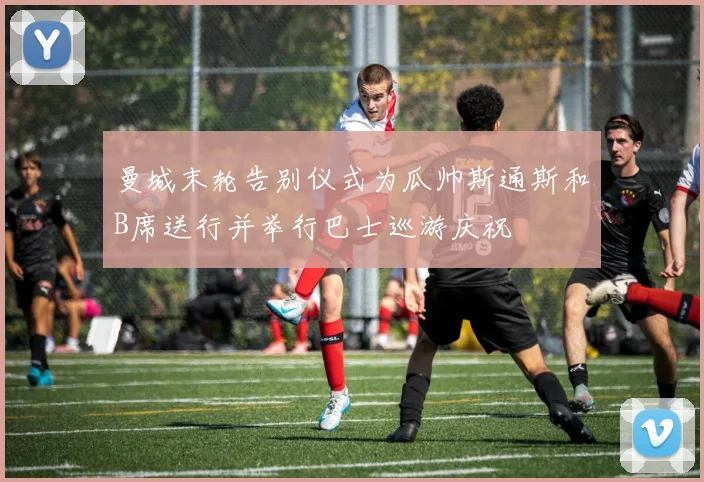 曼城末轮告别仪式为瓜帅斯通斯和B席送行并举行巴士巡游庆祝