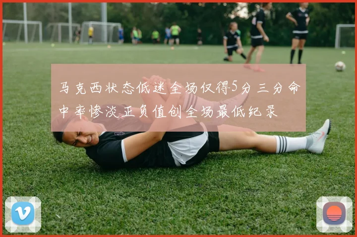 马克西状态低迷全场仅得5分三分命中率惨淡正负值创全场最低纪录