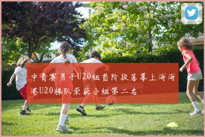 中青赛男子U20组首阶段落幕上海海港U20梯队荣获小组第二名