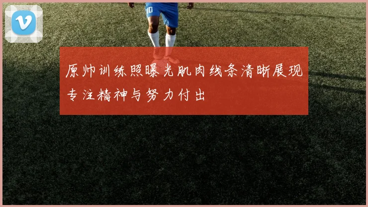 原帅训练照曝光肌肉线条清晰展现专注精神与努力付出