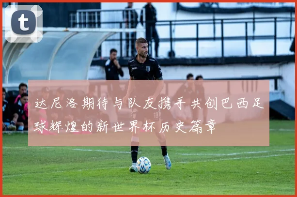 达尼洛期待与队友携手共创巴西足球辉煌的新世界杯历史篇章