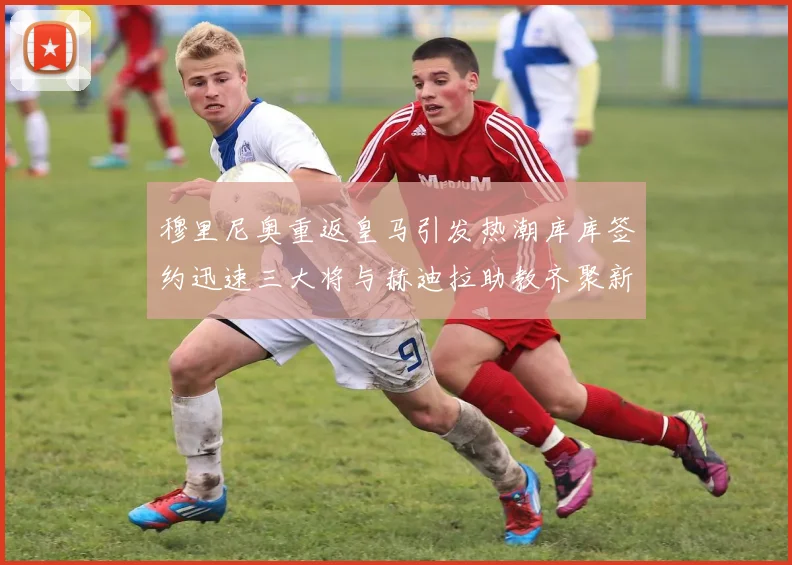 穆里尼奥重返皇马引发热潮库库签约迅速三大将与赫迪拉助教齐聚新阵容