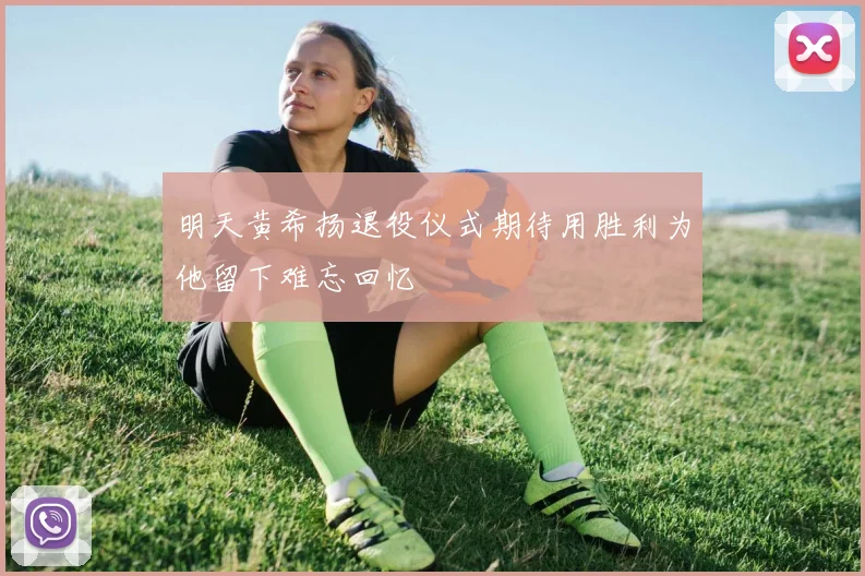 明天黄希扬退役仪式期待用胜利为他留下难忘回忆