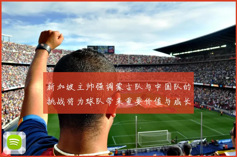 新加坡主帅强调蒙古队与中国队的挑战将为球队带来重要价值与成长机会