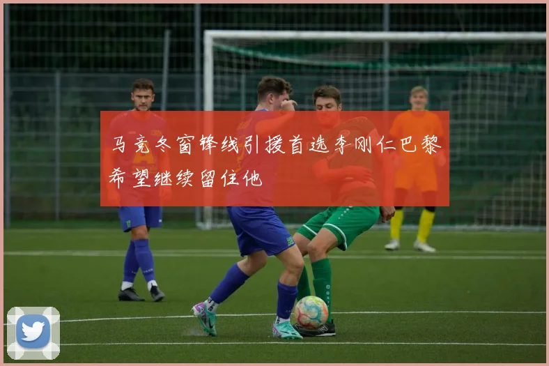 马竞冬窗锋线引援首选李刚仁巴黎希望继续留住他