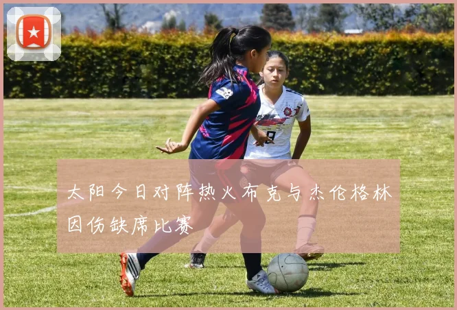 太阳今日对阵热火布克与杰伦格林因伤缺席比赛