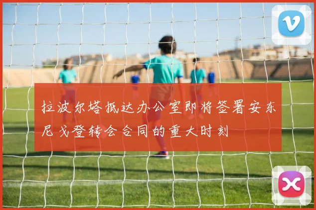 拉波尔塔抵达办公室即将签署安东尼戈登转会合同的重大时刻