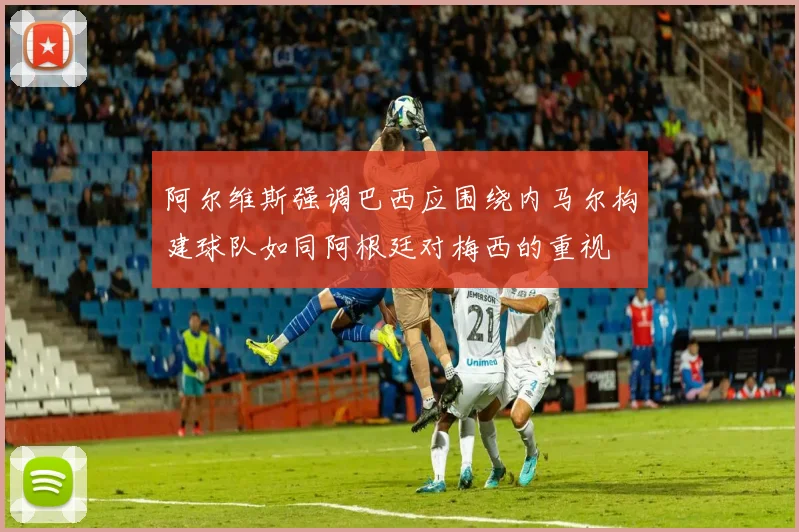 阿尔维斯强调巴西应围绕内马尔构建球队如同阿根廷对梅西的重视
