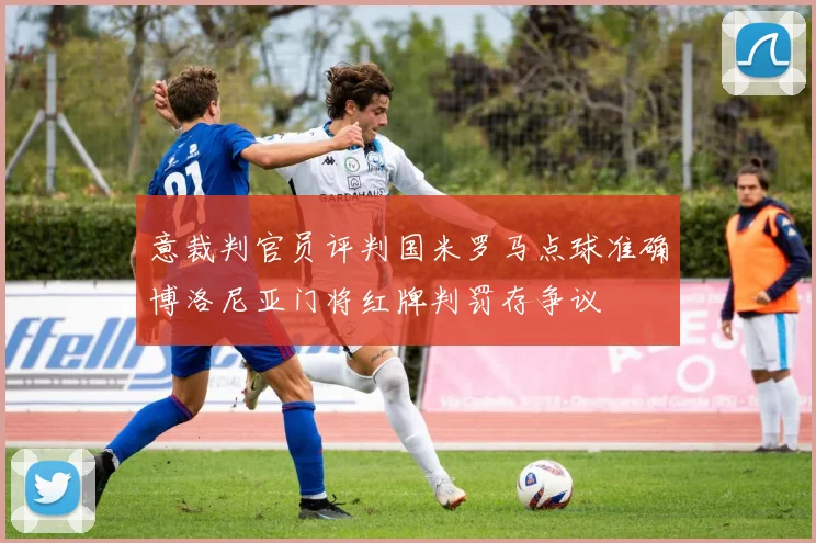 意裁判官员评判国米罗马点球准确博洛尼亚门将红牌判罚存争议