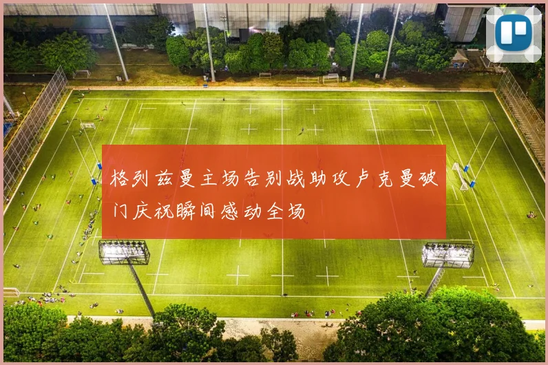 格列兹曼主场告别战助攻卢克曼破门庆祝瞬间感动全场