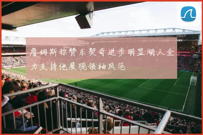 詹姆斯称赞东契奇进步明显湖人全力支持他展现领袖风范