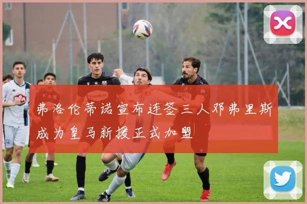 弗洛伦蒂诺宣布连签三人邓弗里斯成为皇马新援正式加盟