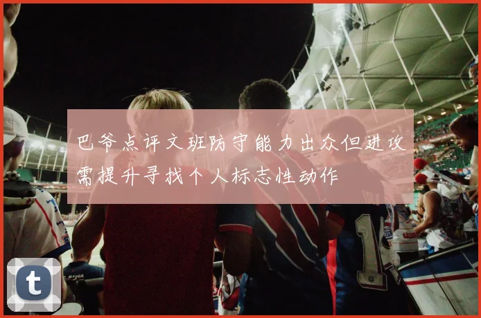 巴爷点评文班防守能力出众但进攻需提升寻找个人标志性动作