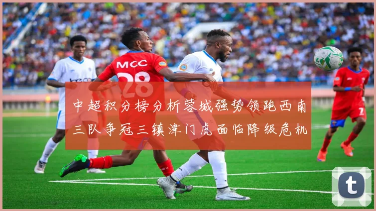 中超积分榜分析蓉城强势领跑西南三队争冠三镇津门虎面临降级危机