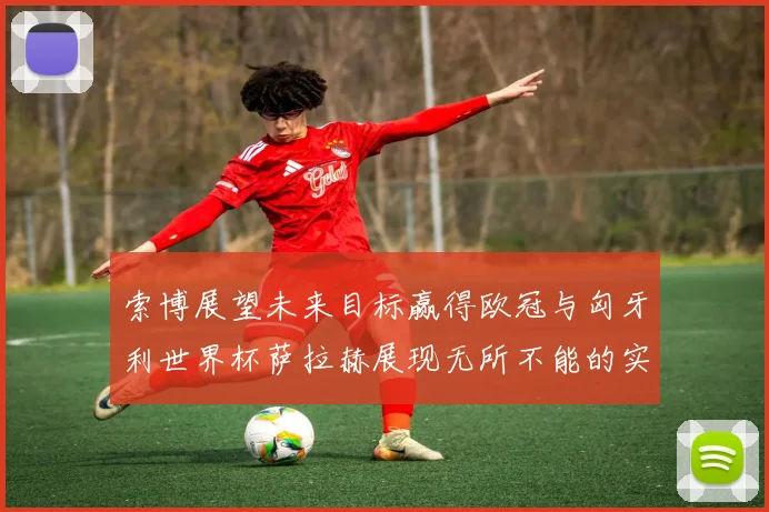 索博展望未来目标赢得欧冠与匈牙利世界杯萨拉赫展现无所不能的实力