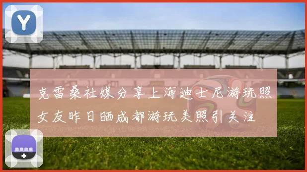 克雷桑社媒分享上海迪士尼游玩照女友昨日晒成都游玩美照引关注