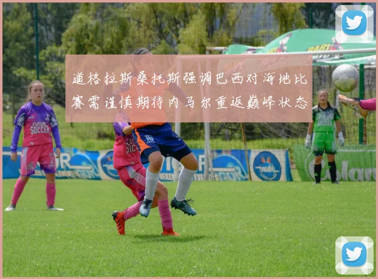 道格拉斯桑托斯强调巴西对海地比赛需谨慎期待内马尔重返巅峰状态