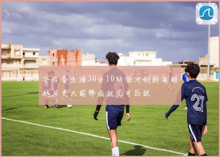 字母哥生涯30分10助场次创新高超越历史大前锋成就无可匹敌