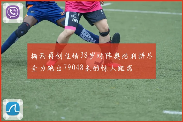 梅西再创佳绩38岁对阵奥地利拼尽全力跑出79048米的惊人距离