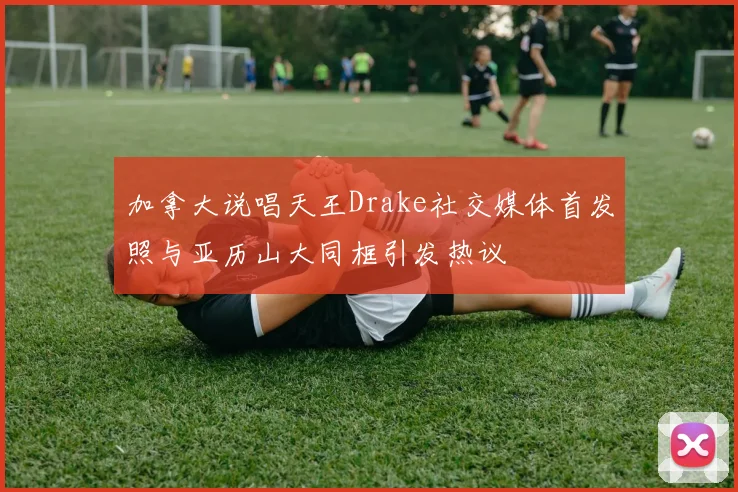 加拿大说唱天王Drake社交媒体首发照与亚历山大同框引发热议