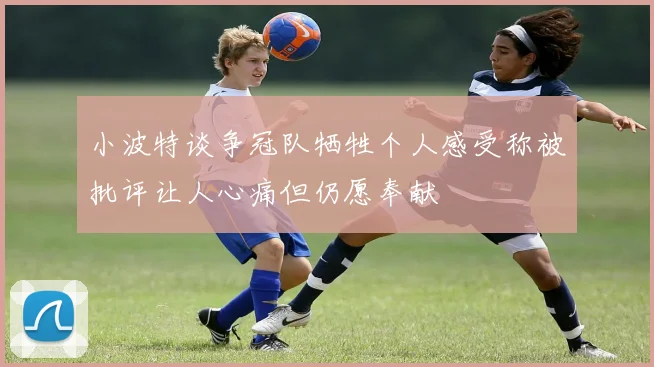 小波特谈争冠队牺牲个人感受称被批评让人心痛但仍愿奉献