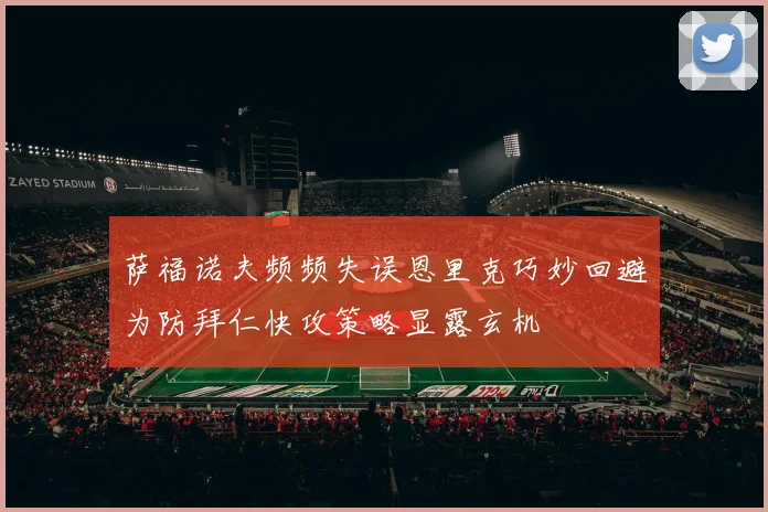 萨福诺夫频频失误恩里克巧妙回避为防拜仁快攻策略显露玄机