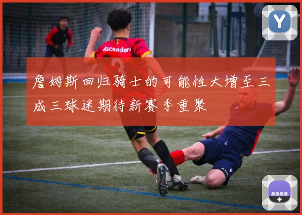 詹姆斯回归骑士的可能性大增至三成三球迷期待新赛季重聚
